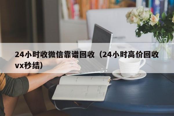 24小时收微信靠谱回收（24小时高价回收vx秒结）