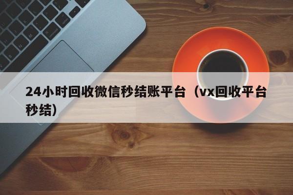 24小时回收微信秒结账平台（vx回收平台秒结）